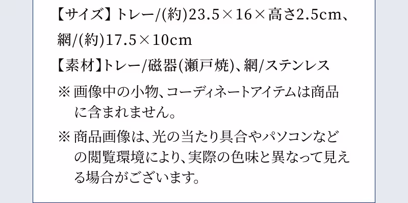 【サイズ】トレー/(約)23.5×16×高さ2.5cm、網/(約)17.5×10cm 【素材】トレー/磁器(瀬戸焼)、網/ステンレス ※画像中の小物、コーディネートアイテムは商品に含まれません。 ※商品画像は、光の当たり具合やパソコンなどの閲覧環境により、実際の色味と異なって見える場合がございます。