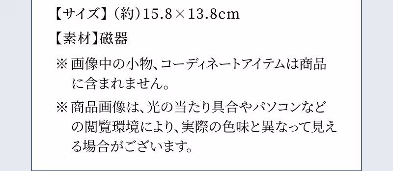【サイズ】（約）15.8×13.8cm 【素材】磁器 ※画像中の小物、コーディネートアイテムは商品に含まれません。 ※商品画像は、光の当たり具合やパソコンなどの閲覧環境により、実際の色味と異なって見える場合がございます。