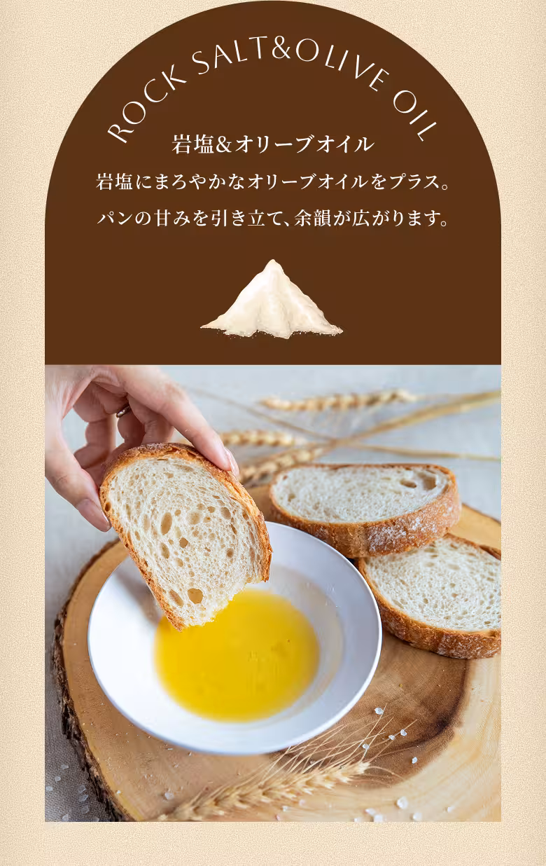 ROCK SALT & OLIVE OIL 岩塩&オリーブオイル 岩塩にまろやかなオリーブオイルをプラス。パンの甘みを引き立て、余韻が広がります。