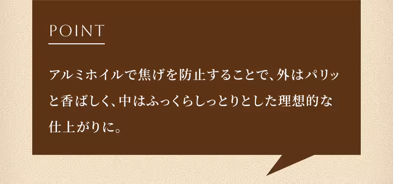 POINT アルミホイルで焦げを防止することで、外はパリッと香ばしく、中はふっくらしっとりとした理想的な仕上がりに。