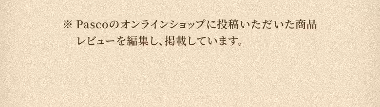 ※Pascoのオンラインショップに投稿いただいた商品レビューを編集し、掲載しています。