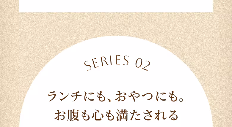 SERIES 02 ランチにも、おやつにも。お腹も心も満たされる