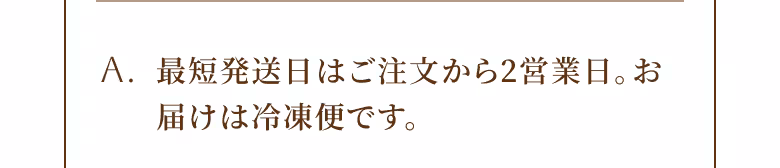 A. 最短発送日はご注文から2営業日。お届けは冷凍便です。