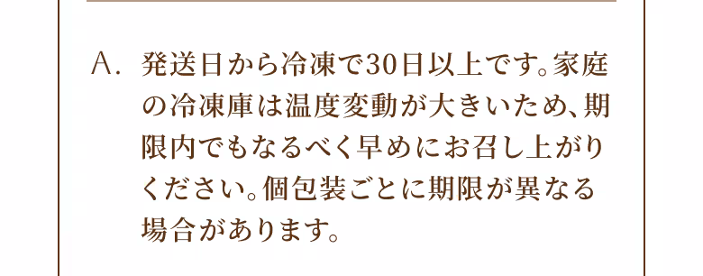 A. 発送日から冷凍で30日以上です。家庭の冷凍庫は温度変動が大きいため、期限内でもなるべく早めにお召し上がりください。個包装ごとに期限が異なる場合があります。