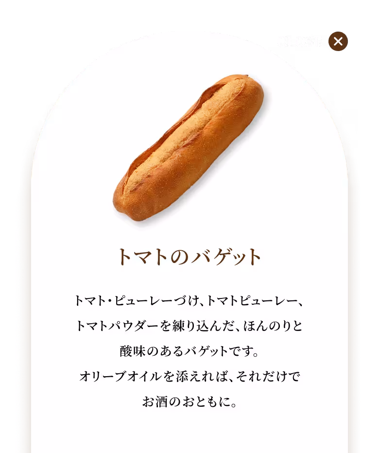 トマト・ピューレーづけ、トマトピューレー、トマトパウダーを練り込んだ、ほんのりと酸味のあるバゲットです。オリーブオイルを添えれば、それだけでお酒のおともに。