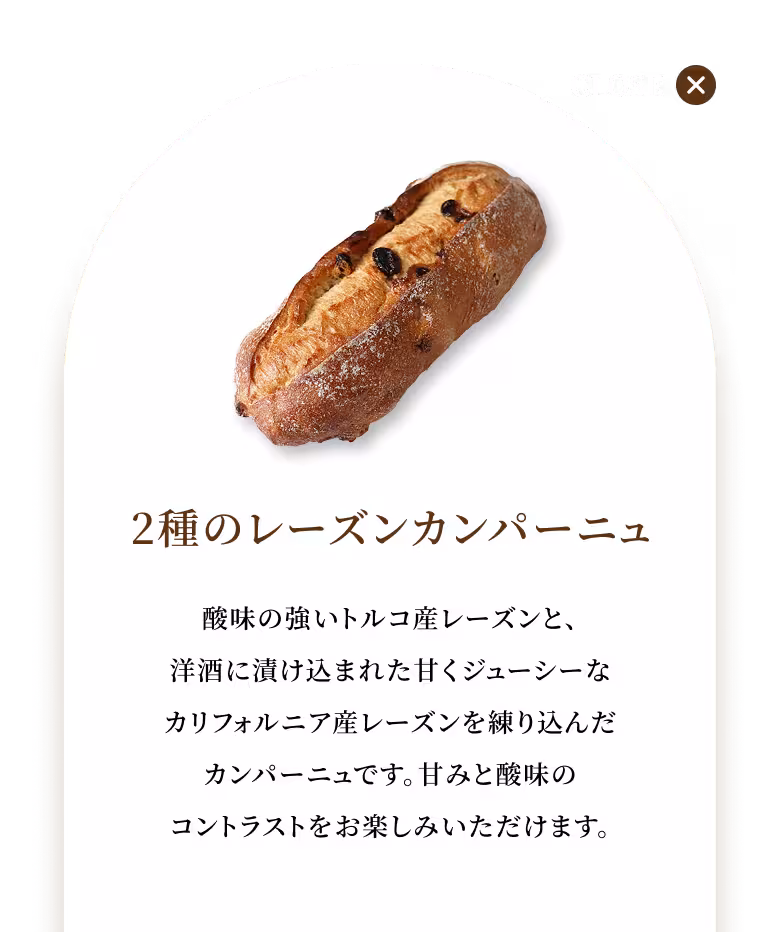 酸味の強いトルコ産レーズンと、洋酒に漬け込まれた甘くジューシーなカリフォルニア産レーズンを練り込んだカンパーニュです。甘みと酸味のコントラストをお楽しみいただけます。