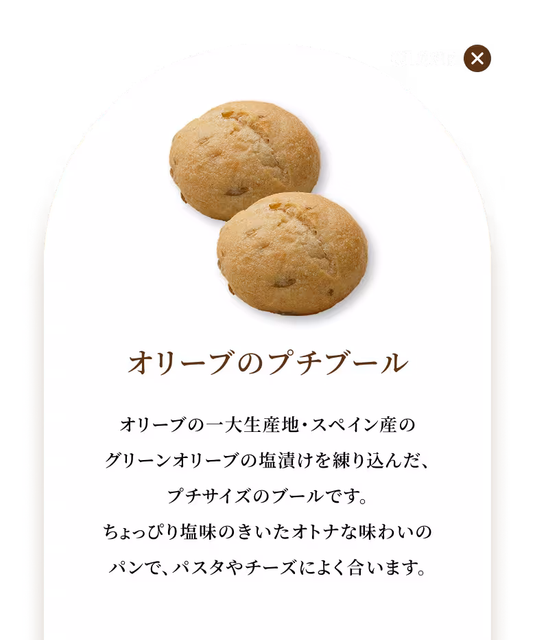 オリーブの一大生産地・スペイン産のグリーンオリーブの塩漬けを練り込んだ、プチサイズのブールです。ちょっぴり塩味のきいたオトナな味わいのパンで、パスタやチーズによく合います。