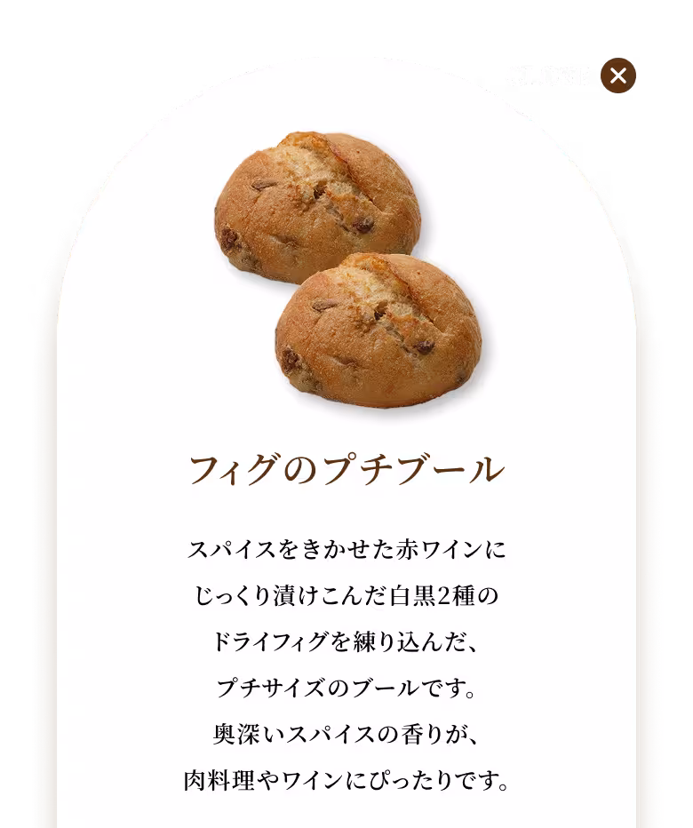 スパイスをきかせた赤ワインにじっくり漬けこんだ白黒2種のドライフィグを練り込んだ、プチサイズのブールです。奥深いスパイスの香りが、肉料理やワインにぴったりです。