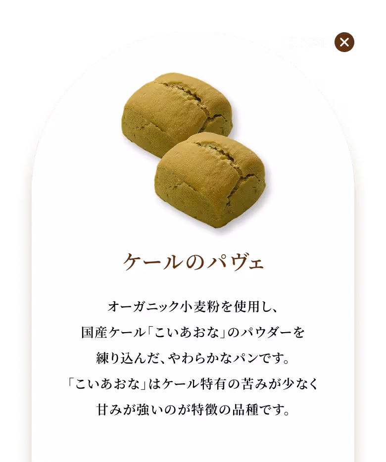 オーガニック小麦粉を使用し、国産ケール「こいあおな」のパウダーを練り込んだ、やわらかなパンです。「こいあおな」はケール特有の苦みが少なく甘みが強いのが特徴の品種です。
