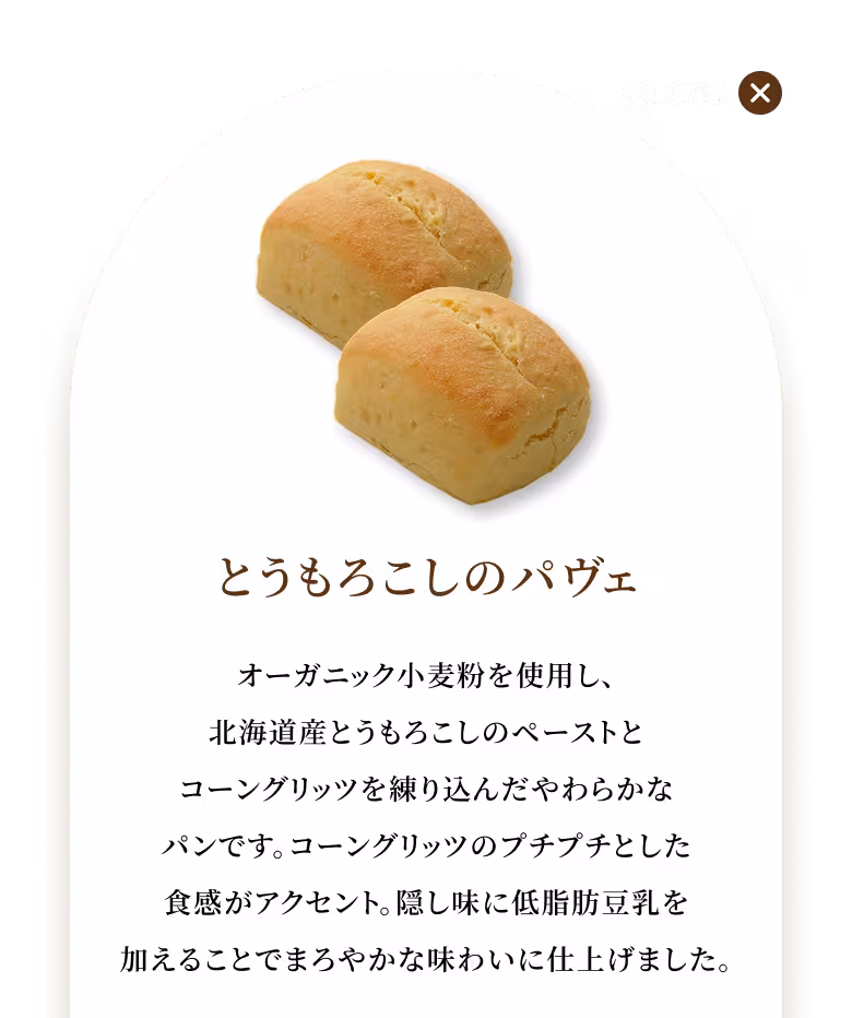 オーガニック小麦粉を使用し、北海道産とうもろこしのペーストとコーングリッツを練り込んだやわらかなパンです。コーングリッツのプチプチとした食感がアクセント。隠し味に低脂肪豆乳を加えることでまろやかな味わいに仕上げました。