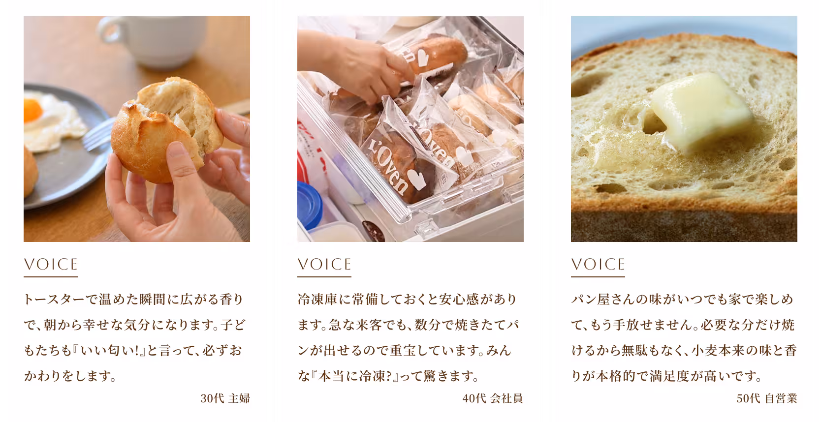 トースターで温めた瞬間に広がる香りで、朝から幸せな気分になります。子どもたちも『いい匂い！』と言って、必ずおかわりをします。（30代 主婦） 冷凍庫に常備しておくと安心感があります。急な来客でも、数分で焼きたてパンが出せるので重宝しています。みんな『本当に冷凍？』って驚きます。（40代 会社員） パン屋さんの味がいつでも家で楽しめて、もう手放せません。必要な分だけ焼けるから無駄もなく、小麦本来の味と香りが本格的で満足度が高いです。（50代 自営業）