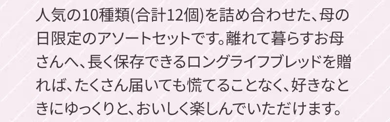 人気の10種類（合計12個）を詰め合わせた、母の日限定のアソートセットです。離れて暮らすお母さんへ、長く保存できるロングライフブレッドを贈れば、たくさん届いても慌てることなく、好きなときにゆっくりと、おいしく楽しんでいただけます。　